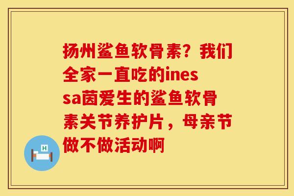 扬州鲨鱼软骨素？我们全家一直吃的inessa茵爱生的鲨鱼软骨素关节养护片，母亲节做不做活动啊