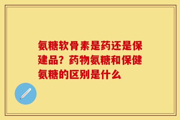 氨糖软骨素是药还是保建品？药物氨糖和保健氨糖的区别是什么