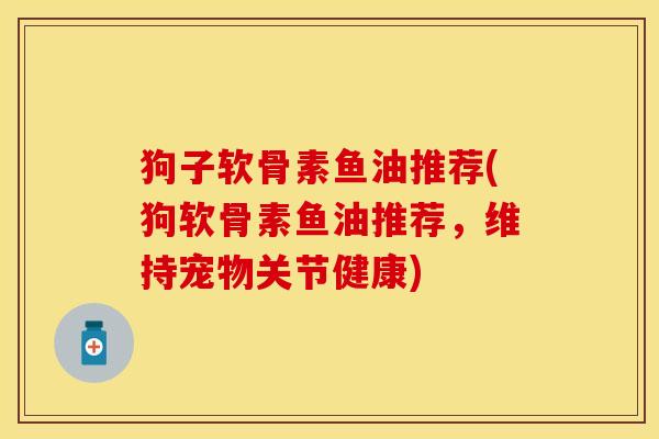 狗子软骨素鱼油推荐(狗软骨素鱼油推荐，维持宠物关节健康)