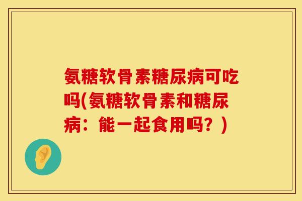 氨糖软骨素糖尿病可吃吗(氨糖软骨素和糖尿病：能一起食用吗？)