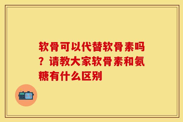 软骨可以代替软骨素吗？请教大家软骨素和氨糖有什么区别