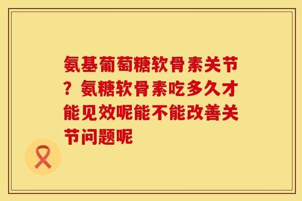 氨基葡萄糖软骨素关节？氨糖软骨素吃多久才能见效呢能不能改善关节问题呢