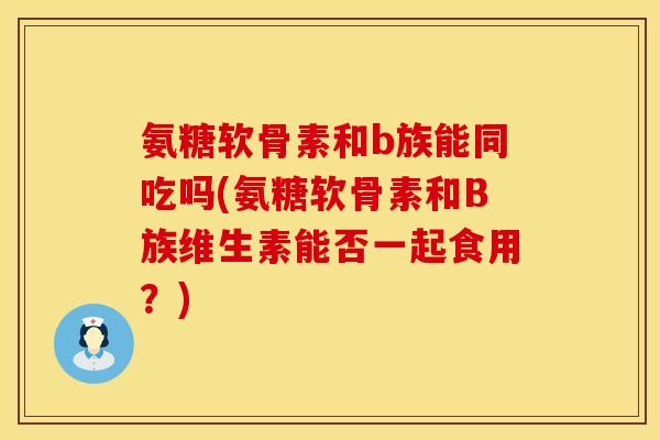 氨糖软骨素和b族能同吃吗(氨糖软骨素和B族维生素能否一起食用？)