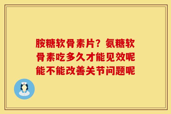 胺糖软骨素片？氨糖软骨素吃多久才能见效呢能不能改善关节问题呢