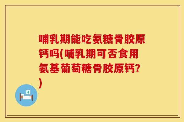 哺乳期能吃氨糖骨胶原钙吗(哺乳期可否食用氨基葡萄糖骨胶原钙？)