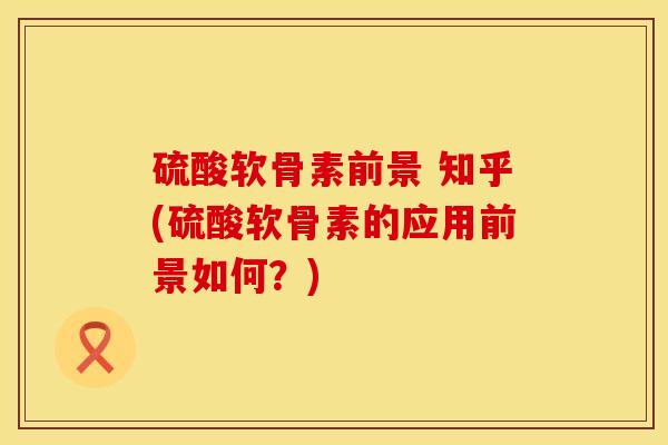 硫酸软骨素前景 知乎(硫酸软骨素的应用前景如何？)