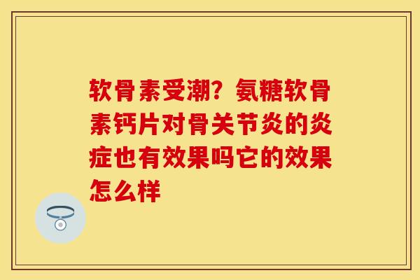 软骨素受潮？氨糖软骨素钙片对骨关节炎的炎症也有效果吗它的效果怎么样