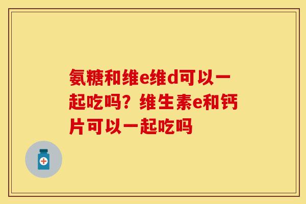 氨糖和维e维d可以一起吃吗？维生素e和钙片可以一起吃吗