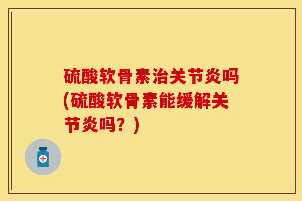 硫酸软骨素治关节炎吗(硫酸软骨素能缓解关节炎吗？)