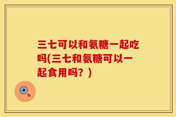 三七可以和氨糖一起吃吗(三七和氨糖可以一起食用吗？)