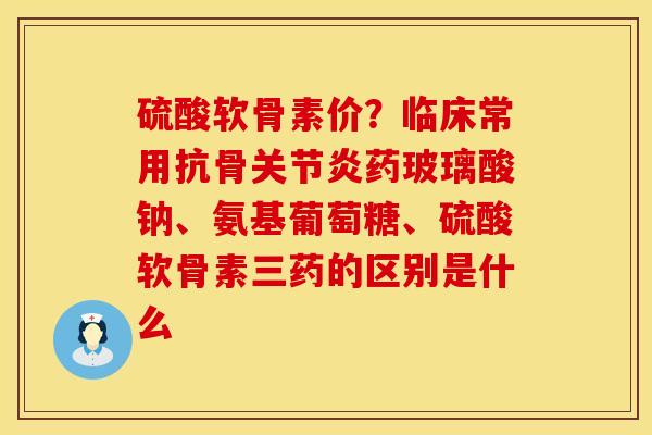 硫酸软骨素价？临床常用抗骨关节炎药玻璃酸钠、氨基葡萄糖、硫酸软骨素三药的区别是什么