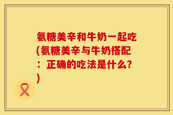 氨糖美辛和牛奶一起吃(氨糖美辛与牛奶搭配：正确的吃法是什么？)