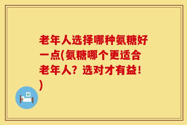 老年人选择哪种氨糖好一点(氨糖哪个更适合老年人？选对才有益！)