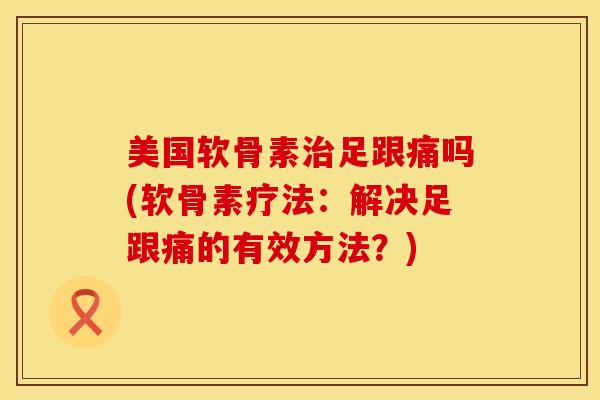 美国软骨素治足跟痛吗(软骨素疗法：解决足跟痛的有效方法？)