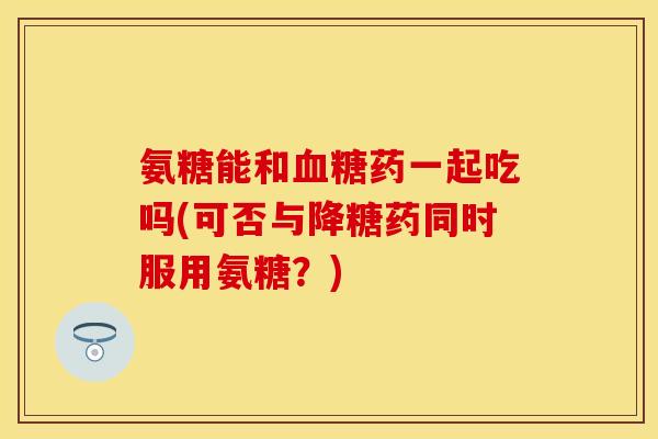氨糖能和血糖药一起吃吗(可否与降糖药同时服用氨糖？)