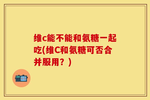 维c能不能和氨糖一起吃(维C和氨糖可否合并服用？)