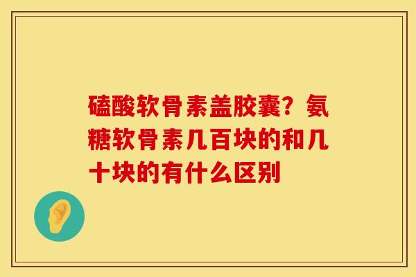 磕酸软骨素盖胶囊？氨糖软骨素几百块的和几十块的有什么区别