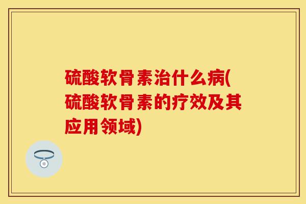硫酸软骨素治什么病(硫酸软骨素的疗效及其应用领域)
