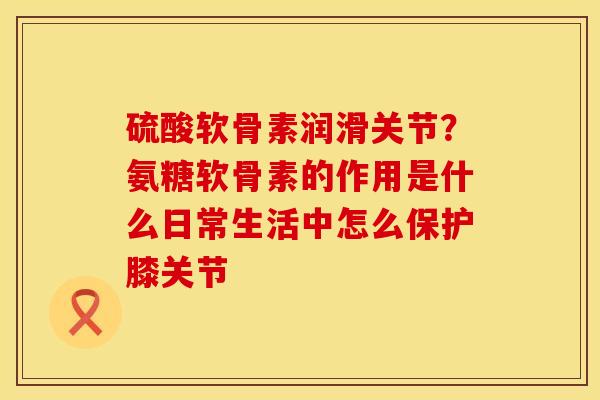 硫酸软骨素润滑关节？氨糖软骨素的作用是什么日常生活中怎么保护膝关节