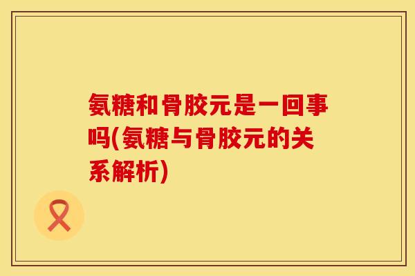 氨糖和骨胶元是一回事吗(氨糖与骨胶元的关系解析)