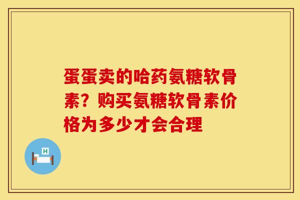 蛋蛋卖的哈药氨糖软骨素？购买氨糖软骨素价格为多少才会合理