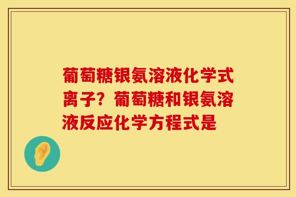 葡萄糖银氨溶液化学式离子？葡萄糖和银氨溶液反应化学方程式是