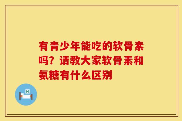 有青少年能吃的软骨素吗？请教大家软骨素和氨糖有什么区别