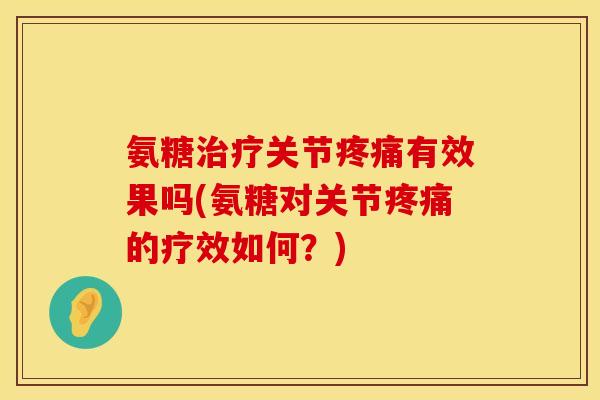 氨糖治疗关节疼痛有效果吗(氨糖对关节疼痛的疗效如何？)