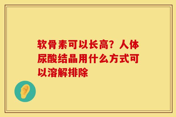 软骨素可以长高？人体尿酸结晶用什么方式可以溶解排除