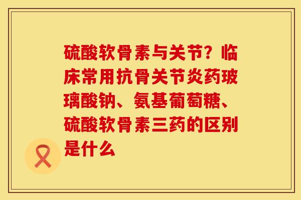 硫酸软骨素与关节？临床常用抗骨关节炎药玻璃酸钠、氨基葡萄糖、硫酸软骨素三药的区别是什么