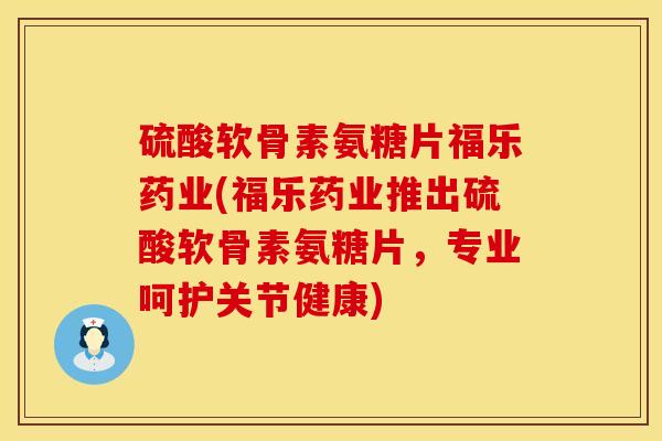 硫酸软骨素氨糖片福乐药业(福乐药业推出硫酸软骨素氨糖片，专业呵护关节健康)