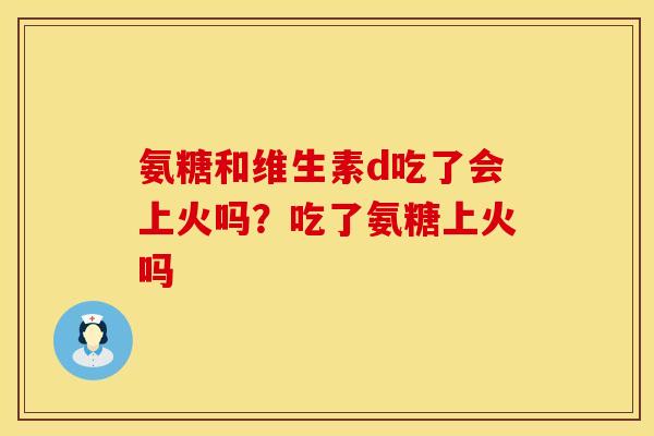 氨糖和维生素d吃了会上火吗？吃了氨糖上火吗