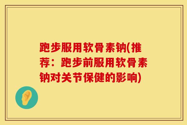 跑步服用软骨素钠(推荐：跑步前服用软骨素钠对关节保健的影响)