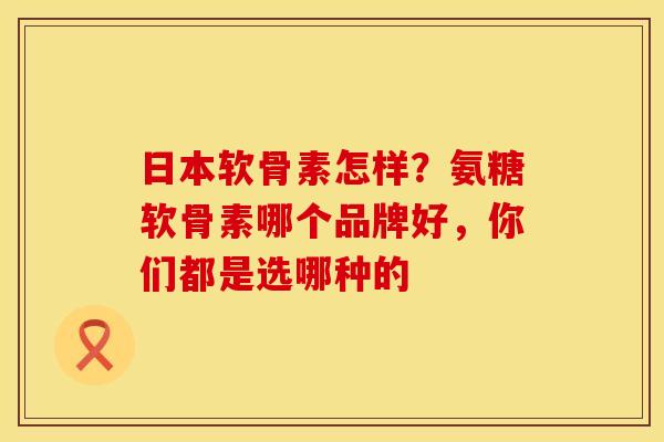 日本软骨素怎样？氨糖软骨素哪个品牌好，你们都是选哪种的