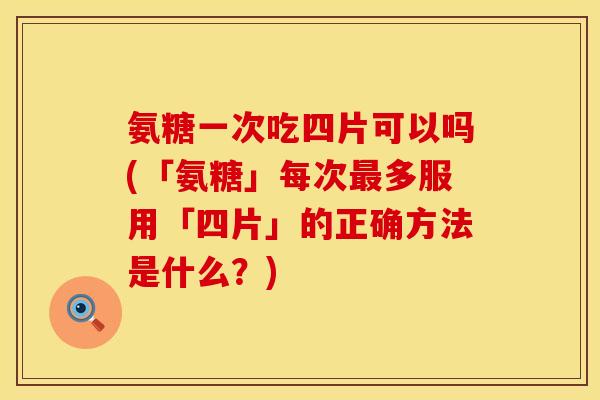 氨糖一次吃四片可以吗(「氨糖」每次最多服用「四片」的正确方法是什么？)