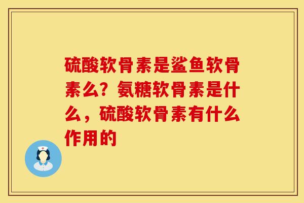 硫酸软骨素是鲨鱼软骨素么？氨糖软骨素是什么，硫酸软骨素有什么作用的