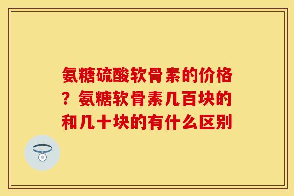 氨糖硫酸软骨素的价格？氨糖软骨素几百块的和几十块的有什么区别
