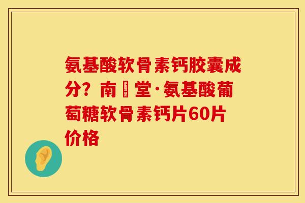 氨基酸软骨素钙胶囊成分？南雲堂·氨基酸葡萄糖软骨素钙片60片价格