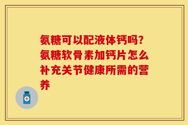 氨糖可以配液体钙吗？氨糖软骨素加钙片怎么补充关节健康所需的营养