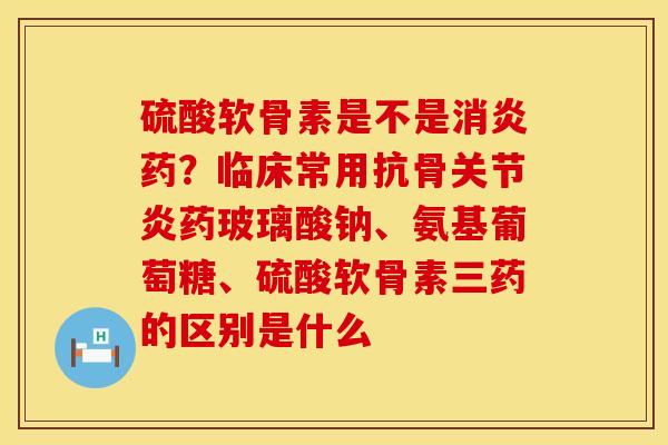 硫酸软骨素是不是消炎药？临床常用抗骨关节炎药玻璃酸钠、氨基葡萄糖、硫酸软骨素三药的区别是什么
