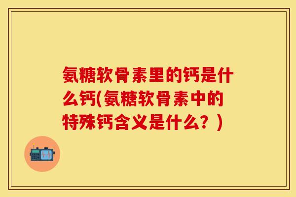氨糖软骨素里的钙是什么钙(氨糖软骨素中的特殊钙含义是什么?) 氨糖软骨素里的钙是什么钙(氨糖软骨素中的特殊钙含义是什么?)