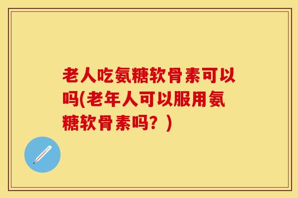 老人吃氨糖软骨素可以吗(老年人可以服用氨糖软骨素吗？)