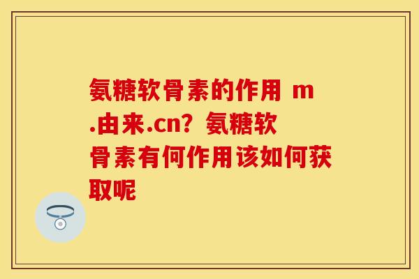 氨糖软骨素的作用 m.由来.cn？氨糖软骨素有何作用该如何获取呢