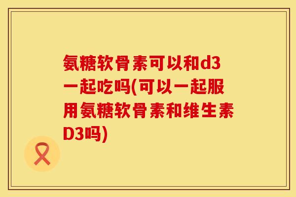 氨糖软骨素可以和d3一起吃吗(可以一起服用氨糖软骨素和维生素D3吗)