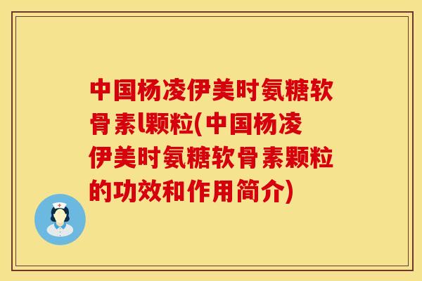 中国杨凌伊美时氨糖软骨素l颗粒(中国杨凌伊美时氨糖软骨素颗粒的功效和作用简介)