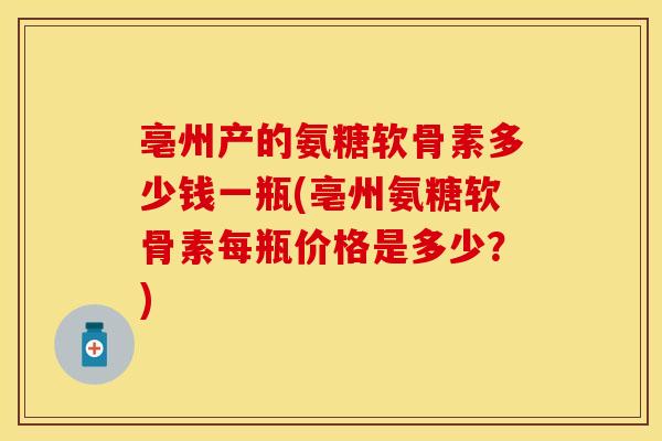 亳州产的氨糖软骨素多少钱一瓶(亳州氨糖软骨素每瓶价格是多少？)