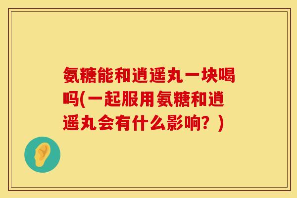 氨糖能和逍遥丸一块喝吗(一起服用氨糖和逍遥丸会有什么影响？)