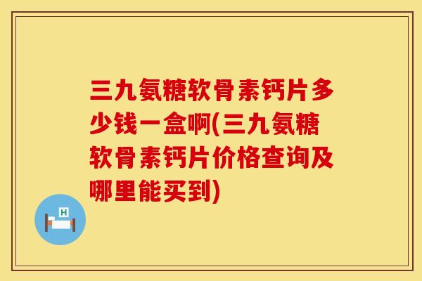 三九氨糖软骨素钙片多少钱一盒啊(三九氨糖软骨素钙片价格查询及哪里能买到)