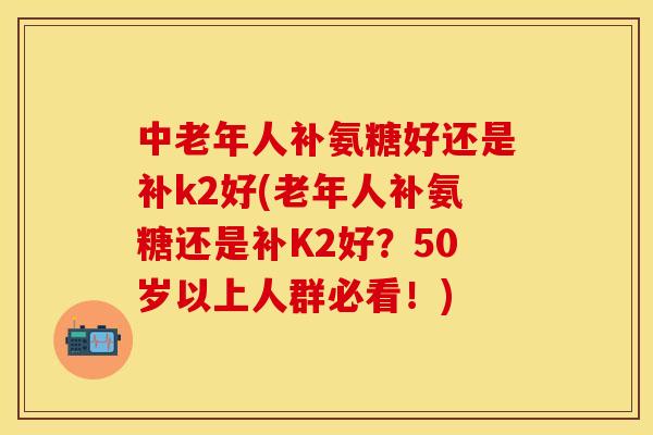中老年人补氨糖好还是补k2好(老年人补氨糖还是补K2好？50岁以上人群必看！)