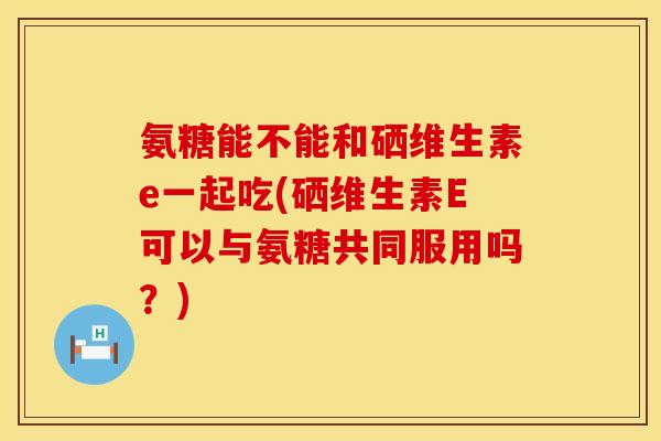 氨糖能不能和硒维生素e一起吃(硒维生素E可以与氨糖共同服用吗?) 氨糖能不能和硒维生素e一起吃(硒维生素E可以与氨糖共同服用吗?)